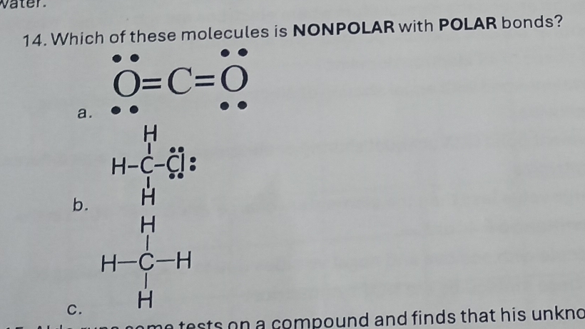 vater.
14. Which of these molecules is NONPOLAR with POLAR bonds?
O=C=O
a.
b.
C. beginarray r 1=frac 1532= 14/□  -14frac 5 14 hline 14 hline 14 hline 14 z^y-14 hline endarray 
a e ts on a compound and finds that his unkn