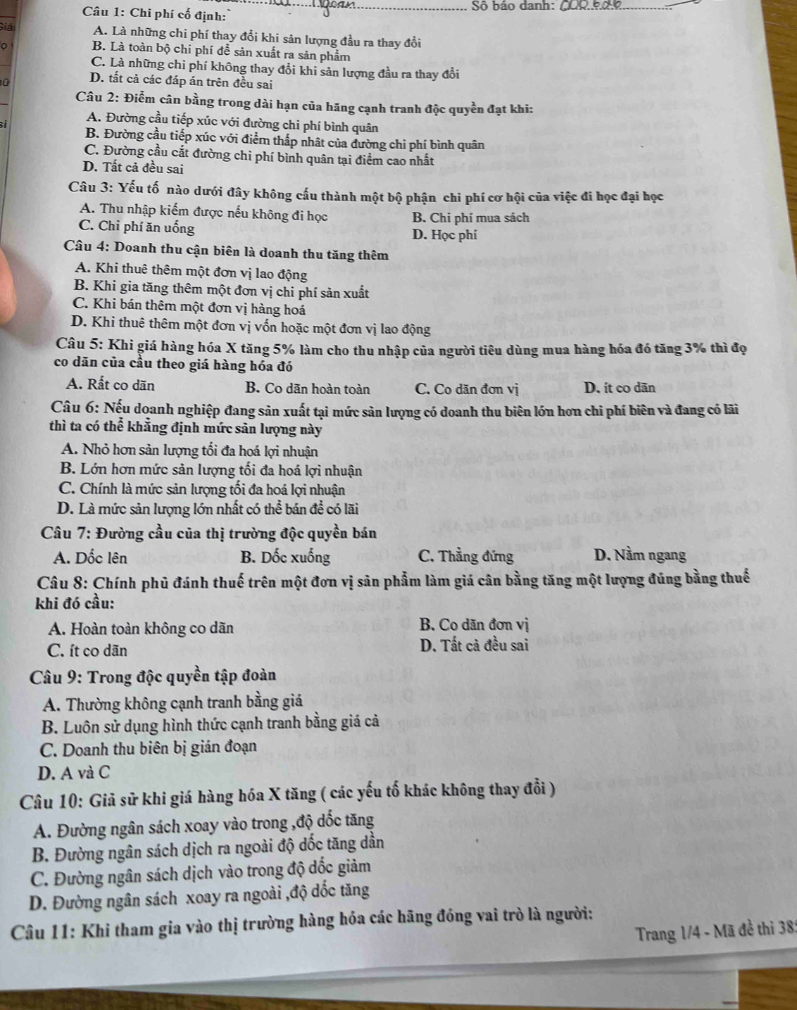 Sô báo danh:_
Câu 1: Chi phí cố định:
Giá A. Là những chi phí thay đổi khi sản lượng đầu ra thay đổi
。
B. Là toàn bộ chi phí để sản xuất ra sản phẩm
C. Là những chi phí không thay đổi khi sản lượng đầu ra thay đổi
D. tất cả các đáp án trên đều sai
Câu 2: Điễm cân bằng trong dài hạn của hãng cạnh tranh độc quyền đạt khi:
si
A. Đường cầu tiếp xúc với đường chi phí bình quân
B. Đường cầu tiếp xúc với điểm thấp nhật của đường chi phí bình quân
C. Đường cầu cắt đường chi phí bình quân tại điểm cao nhất
D. Tất cả đều sai
Câu 3: Yếu tố nào dưới đây không cấu thành một bộ phận chi phí cơ hội của việc đi học đại học
A. Thu nhập kiếm được nếu không đi học B. Chi phí mua sách
C. Chi phí ăn uống D. Học phí
Câu 4: Doanh thu cận biên là doanh thu tăng thêm
A. Khi thuê thêm một đơn vị lao động
B. Khi gia tăng thêm một đơn vị chi phí sản xuất
C. Khi bán thêm một đơn vị hàng hoá
D. Khi thuê thêm một đơn vị vốn hoặc một đơn vị lao động
Câu 5: Khi giá hàng hóa X tăng 5% làm cho thu nhập của người tiêu dùng mua hàng hóa đó tăng 3% thì đọ
co dãn của cầu theo giá hàng hóa đó
A. Rất co dãn B. Co dãn hoàn toàn C. Co dãn đơn vị D. ít co dān
Câu 6: Nếu doanh nghiệp đang sản xuất tại mức sản lượng có doanh thu biên lớn hơn chi phí biên và đang có lãi
thì ta có thể khẳng định mức sản lượng này
A. Nhỏ hơn sản lượng tối đa hoá lợi nhuận
B. Lớn hơn mức sản lượng tối đa hoá lợi nhuận
C. Chính là mức sản lượng tối đa hoá lợi nhuận
D. Là mức sản lượng lớn nhất có thể bán đề có lãi
Câu 7: Đường cầu của thị trường độc quyền bán
A. Dốc lên B. Dốc xuống C. Thẳng đứng D. Nằm ngang
Câu 8: Chính phủ đánh thuế trên một đơn vị sản phẩm làm giá cân bằng tăng một lượng đúng bằng thuế
khi đó cầu:
A. Hoàn toàn không co dãn
B. Co dãn đơn vị
C. ít co dãn D. Tất cả đều sai
Câu 9: Trong độc quyền tập đoàn
A. Thường không cạnh tranh bằng giá
B. Luôn sử dụng hình thức cạnh tranh bằng giá cả
C. Doanh thu biên bị gián đoạn
D. A và C
Câu 10: Giả sử khi giá hàng hóa X tăng ( các yếu tố khác không thay đổi )
A. Đường ngân sách xoay vào trong ,độ dốc tăng
B. Đường ngân sách dịch ra ngoài độ dốc tăng dần
C. Đường ngân sách dịch vào trong độ dốc giảm
D. Đường ngân sách xoay ra ngoài ,độ dốc tăng
Câu 11: Khi tham gia vào thị trường hàng hóa các hãng đóng vai trò là người:
Trang 1/4 - Mã đề thi 38: