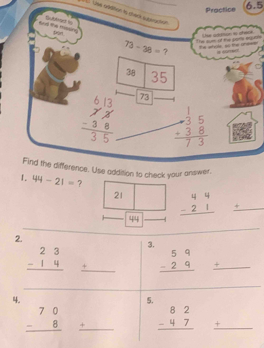 Practice 6.5 
E Uss addition te chéck subtraction 
Subiress to 
and the missin 
port. 
Use addition to aheok 
The sum of the pars equals
73-38= ? 
the whole, so the answer 
is correct.
38 35
73
_
beginarrayr 1 -35 hline 73endarray
Find the difference. Use addition to check your answer. 
1. 44-21= ? _ +
21
beginarrayr 44 -21 hline endarray
_
44
2. 
3.
beginarrayr 23 -14 hline endarray _ +
beginarrayr 59 -29 hline endarray +_ 
_ 
4. 
5.
beginarrayr 70 -8 hline endarray _ +
beginarrayr 82 -47 hline endarray _J