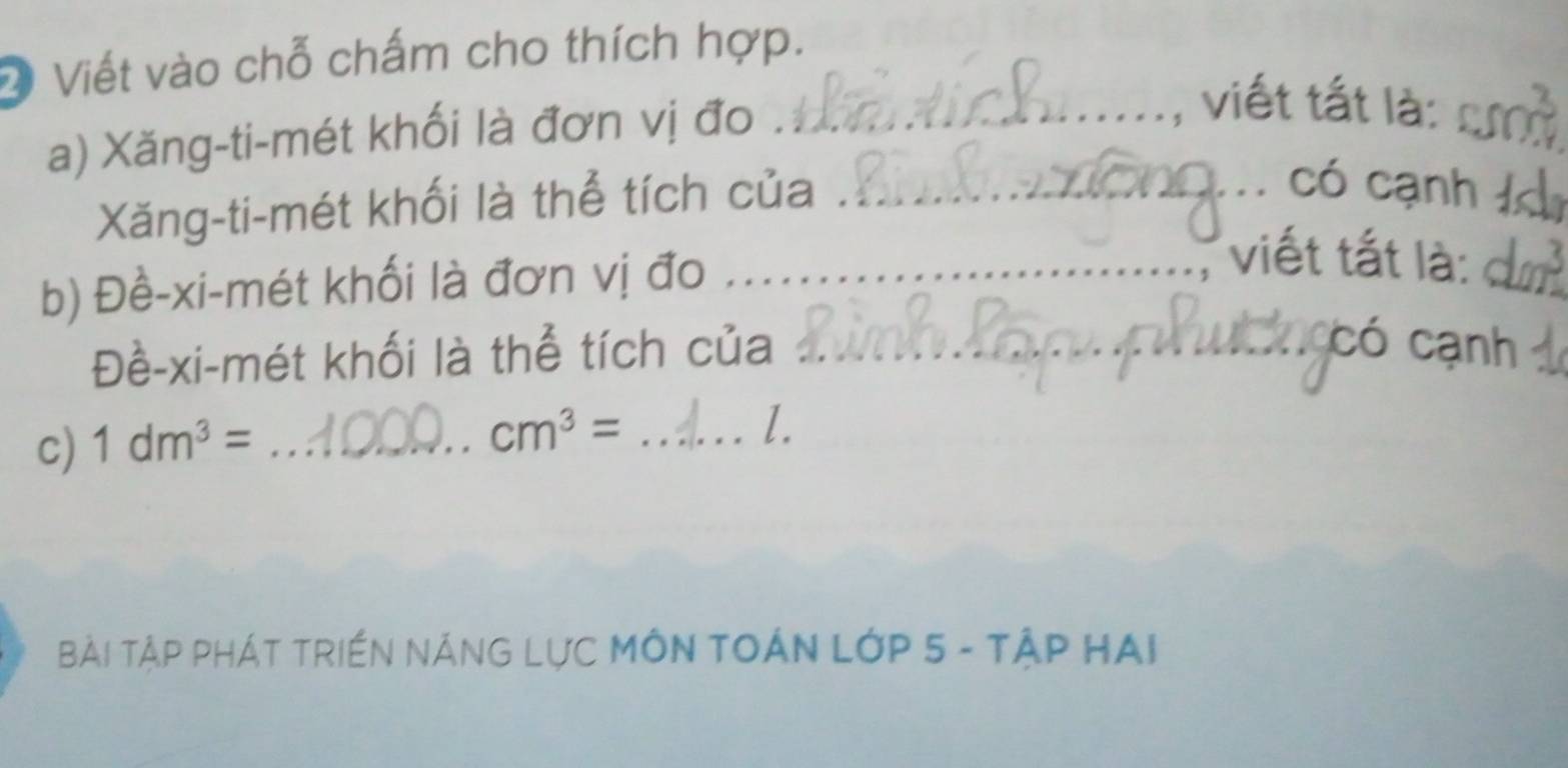 Viết vào chỗ chấm cho thích hợp. 
a) Xăng-ti-mét khối là đơn vị đo_ 
_ 
: viết tất là: 
Xăng-ti-mét khối là thể tích của_ 
có cạnh_ 
b) Đề-xi-mét khối là đơn vị đo_ 
_ 
viết tắt là: 
Đề-xi-mét khối là thể tích của_ 
có cạnh 
c) 1dm^3= _ 
_ cm^3=
l. 
Bài TậP PHÁT TRIềN NÁNG LựC MÔN TOÁN LớP 5 - TậP HAi