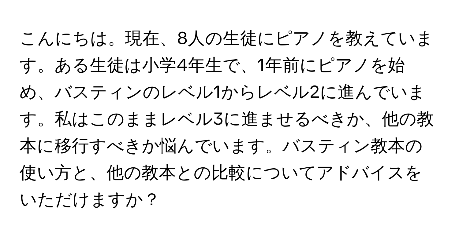 こんにちは。現在、8人の生徒にピアノを教えています。ある生徒は小学4年生で、1年前にピアノを始め、バスティンのレベル1からレベル2に進んでいます。私はこのままレベル3に進ませるべきか、他の教本に移行すべきか悩んでいます。バスティン教本の使い方と、他の教本との比較についてアドバイスをいただけますか？