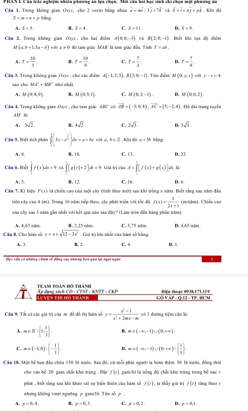 PHAN L Câu trắc nghiệm nhiều phương án lựa chọn. Mỗi câu hồi học sinh chỉ chọn một phương ản
Câu 1. Trong không gian Oxyz, cho 2 vectơ bằng nhau vector a=mvector i-3vector j+7vector k và vector b=vector i+nvector j+pvector k. Khi đỏ
S-m+n+p bằng:
A. S=5. B. S=4. C. S=11. D. S=9.
Câu 2. Trong không gian O_xyz , cho hai điểm A(0;0;-3) và B(2;0;-1). Biết khi tọa độ điểm
M(a;b+1;3a-b) với a!= 0 thì tam giác MAB là tam giác đều. Tinh T=ab.
A. T= 10/3 . B. T= 10/9 . C. T= 7/3 . D. T= 7/9 .
Cầu 3. Trong không gian Oxyz , cho các điểm A(-1;2;3),B(3;0;-1). Tìm điểm M(0;y;z) với y-z=4
sao cho MA^2+MB^2 nhỏ nhất.
A. M(0;4;0). B. M(0;5;1). C. M(0;3;-1). D, M(0;6;2).
Câu 4. Trong không gian Oxyz , cho tam giác ABC có overline AB=(-3;0;4),overline AC=(5;-2;4). Độ đài trung tuyển
AM là:
A. 3sqrt(2). B. 4sqrt(2). C. 2sqrt(3). D. 5sqrt(3).
Câu 5, Biết tích phân ∈tlimits _0^(4(3x-e^frac x)4)dx=a+be với a, b ∈ Z . Khi đô a+5b bằng:
A. 8. B. 18. C. 13. D. 23.
Câu 6. Biết ∈tlimits _2^(5f(x)dx=9 và ∈tlimits _1)[g(t)+2]dt=9 , Giả trị của A=∈tlimits _2^(3[f(x)+g(x)] dx là:
A. 5. B. 12. C. 16. D. 6.
Câu 7, Kí hiệu F(x) là chiều cao của một cây (tính theo mét) sau khi trồng x năm. Biết rằng sau năm đầu
tiên cây cao 4 (m). Trong 16 năm tiếp theo, cây phát triển với tốc độ f(x)=frac 1)2x+1 (m/nãm). Chiều cao
của cây sau 5 năm gần nhất với kết quả nào sau đây? (Làm tròn đến hàng phần trăm)
A. 4,63 năm. B. 2,25 năm. C. 5,75 năm. D. 4,65 năm.
Câu 8. Cho hàm số y=x+sqrt(12-3x^2). Giá trị lớn nhất của hàm số bằng:
A. 3. B. 2. C. 4. D. 1.
Học vận có những chùm rẻ đẳng cay nhưng hoa quá lại ngọt ngào 1
team toản hồ thành
Áp dụng sách CD - CTST - KNTT - CKP Diện thoại: 0938.171.119
Luyện thi hồ thành  GÒ VÁP - O.12 - TP. HCM
Câu 9. Tắt cả các giá trị của m đề đồ thị hàm số y= (x^2-1)/x^2+2mx-m  có 3 đưởng tiệm cận là:
A. m∈ R| 1; 1/3  . B. m∈ (-∈fty ;-1)∪ (0;+∈fty ).
C. m∈ (-1;0)∪  - 1/3  . m∈ (-∈fty ;-1)∪ (0;+∈fty )  1/3  .
D.
Câu 10, Một bề ban đầu chứa 150 lit nước. Sau đỏ, cử mỗi phút người ta bơm thêm 50 lit nước, đồng thời
cho vào bể 20 gam chất khữ trùng . Đặt f(t) gam/lit là nồng độ chất khữ trùng trong bể sau t
phút , biết rằng sau khi khảo sát sự biển thiên của hàm số f(t) , ta thấy giá trị f(t) tăng theo
nhưng không vượt ngưỡng p gam/lit. Tim số p .
A. p=0,4. B. p=0,dot 3. C. p=0,2. D. p=0,1.