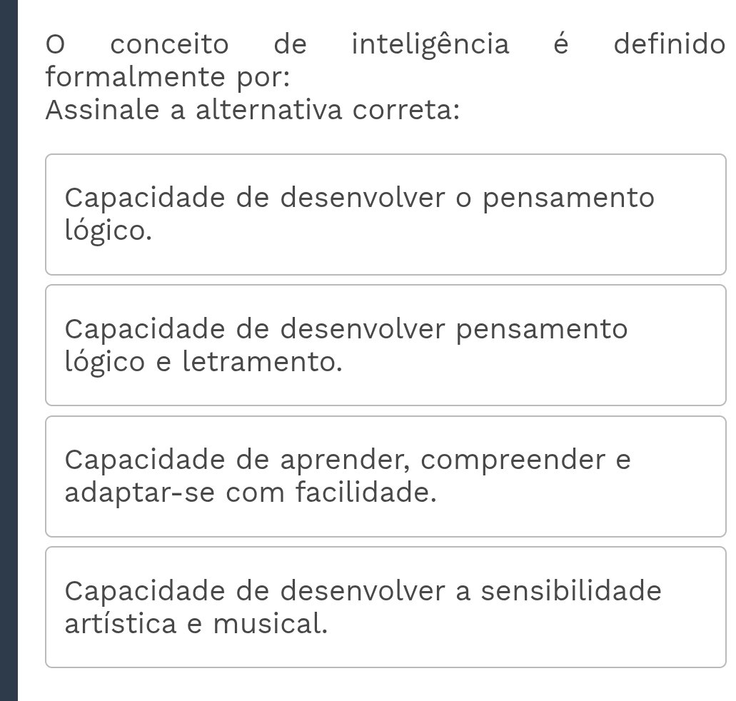 conceito de inteligência é definido
formalmente por:
Assinale a alternativa correta:
Capacidade de desenvolver o pensamento
lógico.
Capacidade de desenvolver pensamento
lógico e letramento.
Capacidade de aprender, compreender e
adaptar-se com facilidade.
Capacidade de desenvolver a sensibilidade
artística e musical.