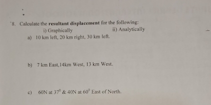 Calculate the resultant displacement for the following: 
i) Graphically ii) Analytically 
a) 10 km left, 20 km right, 30 km left. 
b) 7 km East, 14km West, 13 km West. 
c) 60N at 37° & 40N at 60° East of North.