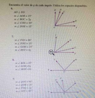 Encuentra el valor de 2 de cada ángulo. Utiliza los espacios disponibles. 
6
AO⊥ EO
m∠ AOB=15°
m∠ BOC=2x
m∠ COD=10°
m∠ DOE=15°
7.
m ∠ FOJ=88
∠ FOG=15°
m∠ GOH=25
m∠ HOJ=4x
8.
≌ ∠ EOL=45°
m∠ LOM=5c
m∠ MON=50
9
m∠ QOS=90°
m∠ QOR=24°
m∠ POQ=2r
m∠ 50T=40°