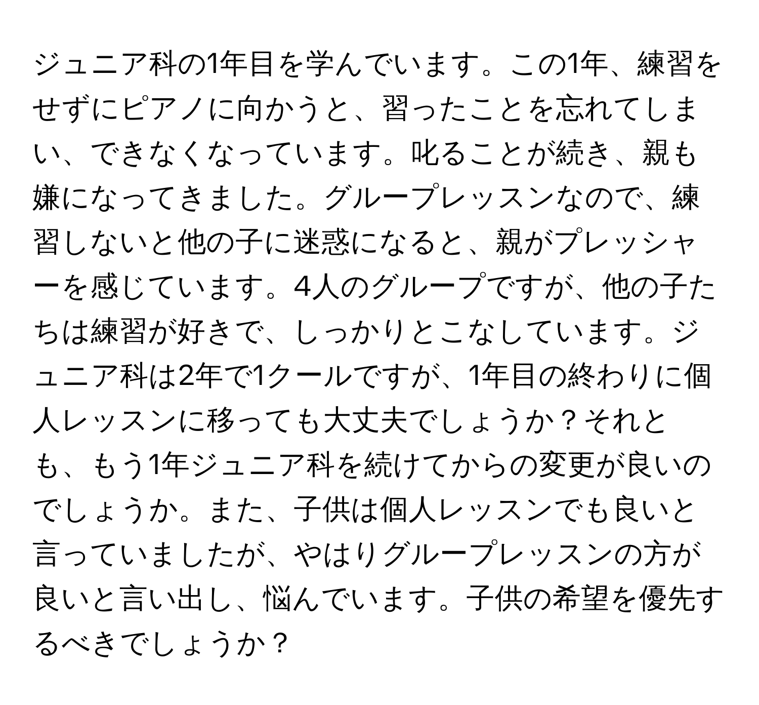 ジュニア科の1年目を学んでいます。この1年、練習をせずにピアノに向かうと、習ったことを忘れてしまい、できなくなっています。叱ることが続き、親も嫌になってきました。グループレッスンなので、練習しないと他の子に迷惑になると、親がプレッシャーを感じています。4人のグループですが、他の子たちは練習が好きで、しっかりとこなしています。ジュニア科は2年で1クールですが、1年目の終わりに個人レッスンに移っても大丈夫でしょうか？それとも、もう1年ジュニア科を続けてからの変更が良いのでしょうか。また、子供は個人レッスンでも良いと言っていましたが、やはりグループレッスンの方が良いと言い出し、悩んでいます。子供の希望を優先するべきでしょうか？