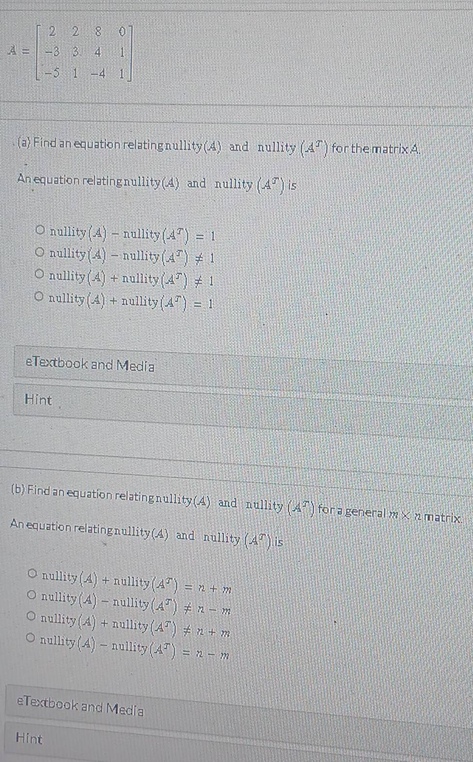 Find an equation relating nu11: ty(A) and nullity (A^T) for the matrix A.
An equation relating nul ity(A) and nullity(A^T) is
nullity(A)-nullity(A^T)=1
nullity (A)-nullity(A^T)!= 1
nul lity (A)+nullity(A^T)!= 1
nullity (A)+nullity(A^T)=1
eTextbook and Media
Hint
(b) Find an equation relating nullity (4) and nullity (A^T) for a general m* n matrix
An equation relating nullity (4) and nullity (A^T) is
nullity(A)+nullity(A^T)=n+m
nullity(A)-nullity(A^T)!= n-m
nullity(A)+nullity(A^T)!= n+m
nullity(A)-nullity(A^T)=n-m
eTextbook and Media
Hint