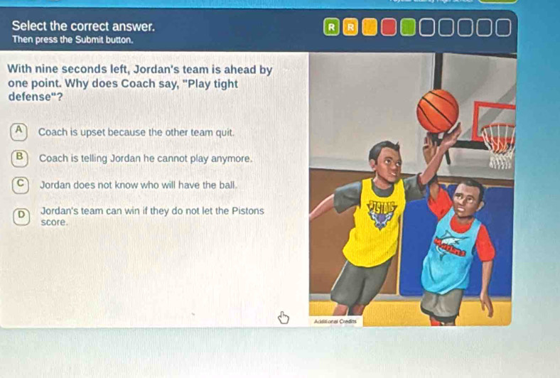 Select the correct answer. R R
Then press the Submit button.
With nine seconds left, Jordan's team is ahead by
one point. Why does Coach say, "Play tight
defense"?
A Coach is upset because the other team quit.
B Coach is telling Jordan he cannot play anymore.
C Jordan does not know who will have the ball.
D Jordan's team can win if they do not let the Pistons
score.