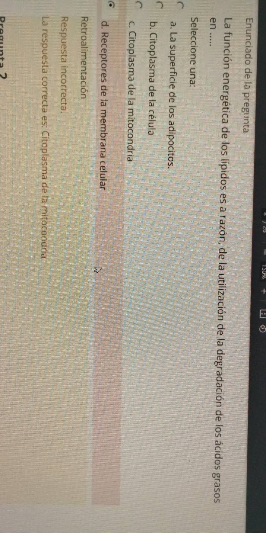 Enunciado de la pregunta
La función energética de los lípidos es a razón, de la utilización de la degradación de los ácidos grasos
en .....
Seleccione una:
a. La superficie de los adipocitos.
b. Citoplasma de la célula
c. Citoplasma de la mitocondria
d. Receptores de la membrana celular
Retroalimentación
Respuesta incorrecta.
La respuesta correcta es: Citoplasma de la mitocondría
D.