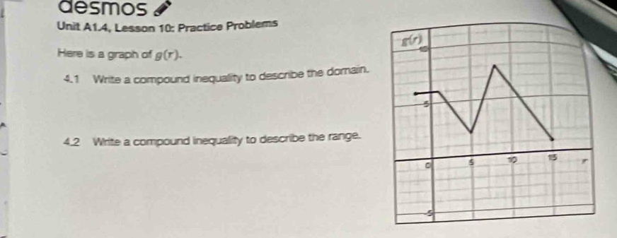 desmos 
Unit A1.4, Lesson 10: Practice Problems 
Here is a graph of g(r). 
4.1 Write a compound inequality to describe the dorain. 
4.2 Write a compound inequality to describe the range.