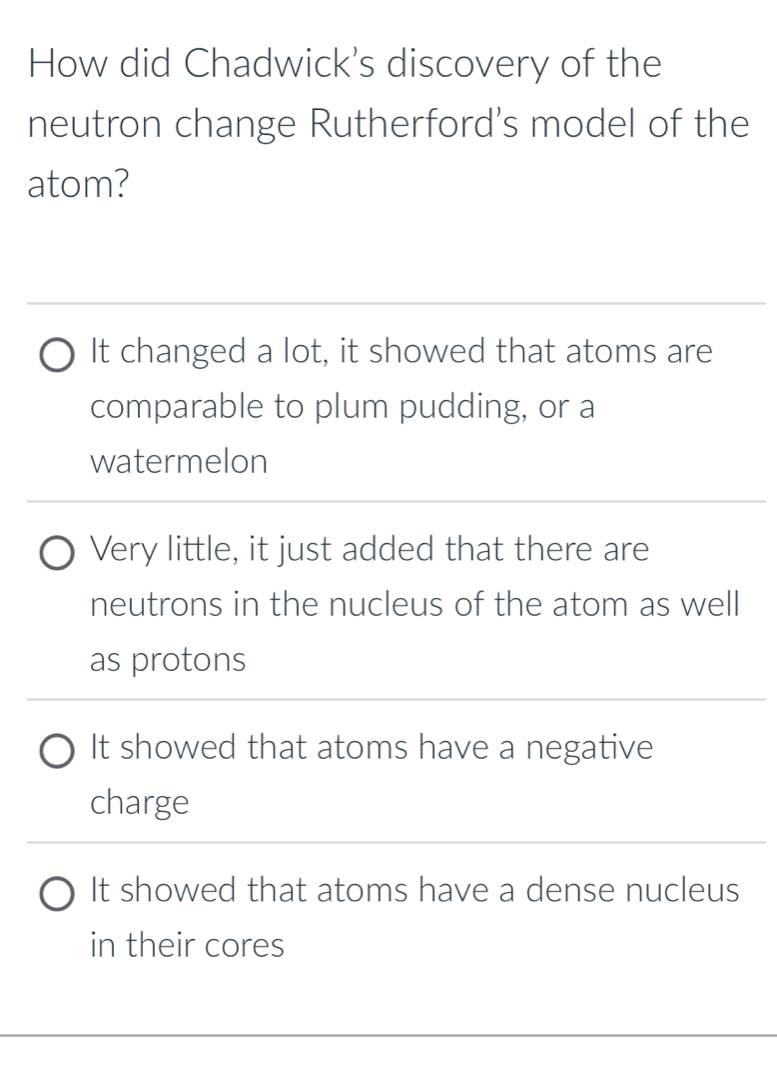 How did Chadwick's discovery of the
neutron change Rutherford's model of the
atom?
It changed a lot, it showed that atoms are
comparable to plum pudding, or a
watermelon
Very little, it just added that there are
neutrons in the nucleus of the atom as well
as protons
It showed that atoms have a negative
charge
It showed that atoms have a dense nucleus
in their cores