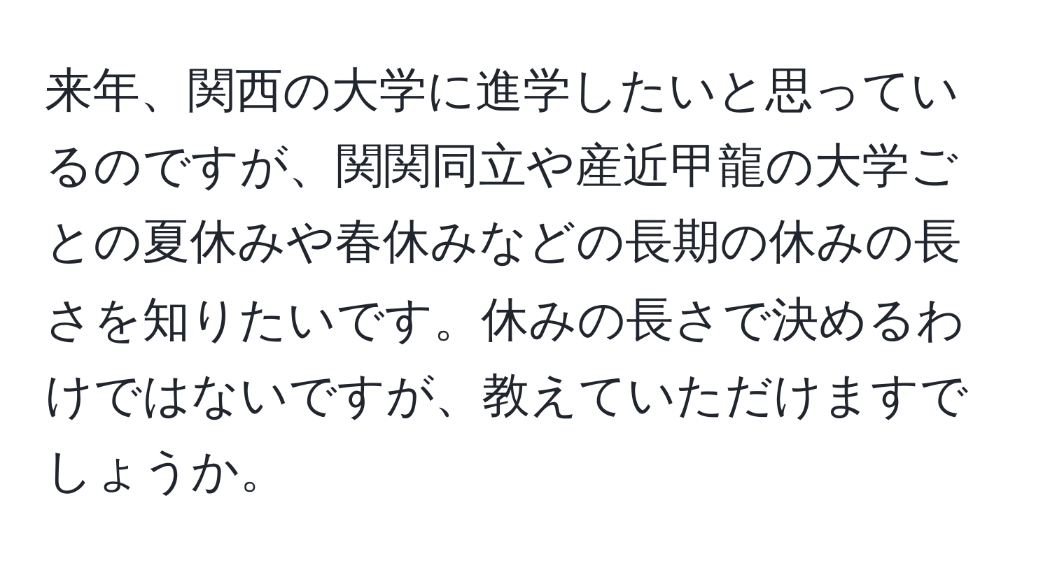 来年、関西の大学に進学したいと思っているのですが、関関同立や産近甲龍の大学ごとの夏休みや春休みなどの長期の休みの長さを知りたいです。休みの長さで決めるわけではないですが、教えていただけますでしょうか。