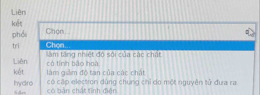 Liên 
kết 
phối Chọn... 
trí Chọn... 
làm tăng nhiệt độ sôi của các chất. 
Liên có tính bão hoà. 
kết làm giảm độ tan của các chất. 
hydro có cặp electron dùng chung chỉ do một nguyên tử đưa ra. 
lián có bản chất tĩnh điện.