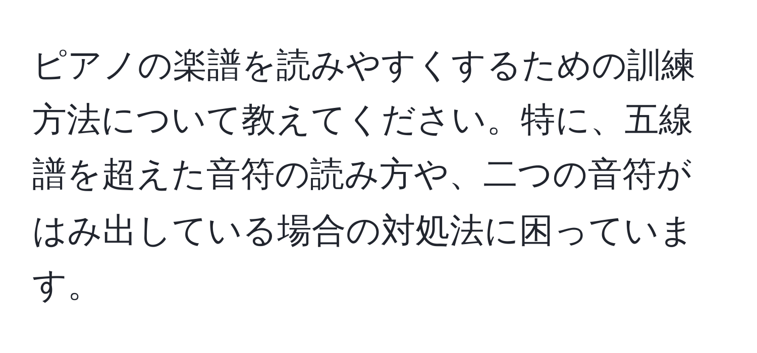 ピアノの楽譜を読みやすくするための訓練方法について教えてください。特に、五線譜を超えた音符の読み方や、二つの音符がはみ出している場合の対処法に困っています。