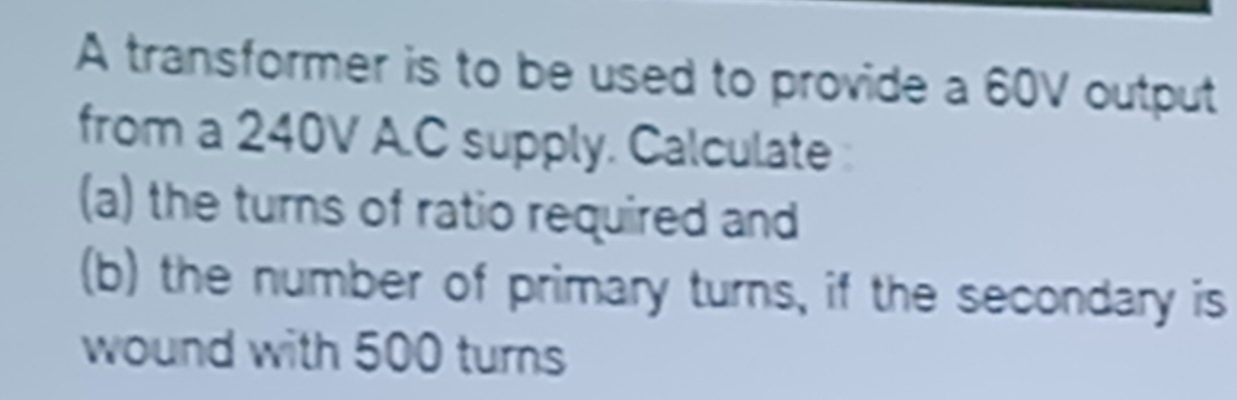 A transformer is to be used to provide a 60V output 
from a 240V A.C supply. Calculate 
(a) the turns of ratio required and 
(b) the number of primary turns, if the secondary is 
wound with 500 turns