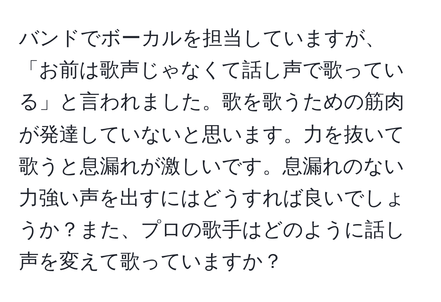 バンドでボーカルを担当していますが、「お前は歌声じゃなくて話し声で歌っている」と言われました。歌を歌うための筋肉が発達していないと思います。力を抜いて歌うと息漏れが激しいです。息漏れのない力強い声を出すにはどうすれば良いでしょうか？また、プロの歌手はどのように話し声を変えて歌っていますか？