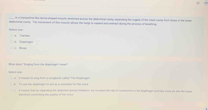 LK
_, is a trampoline-like dome-shaped muscle stretched across the abdominal cavity, separating the organs of the chest cavity from those in the lower
abdominal cavity. The movement of this muscle allows the lungs to expand and contract during the process of breathing.
Select one
a. Trachea
b. Diaphragm
c. Bicep
What does "Singing from the diaphragm" mean?
Select one:
a. It means to sing from a songbook called "The Diaphragm".
b. To use the diaphragm to act as a resonator for the voice.
c. It means that by expanding the abdomen during inhalation, we increase the rate of contraction in the diaphragm and take more air into the lungs,
therefore controlling the quality of the voice.