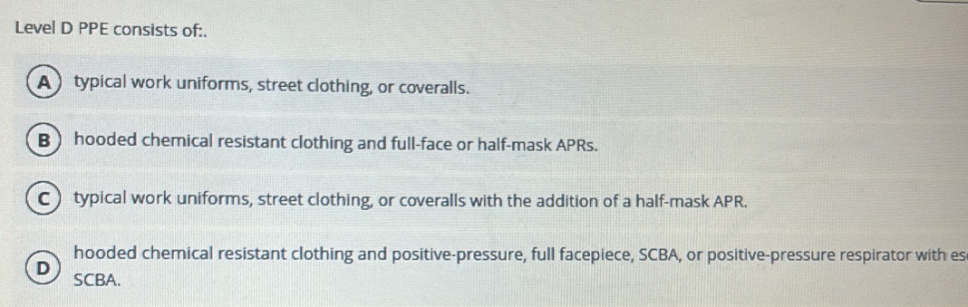 Level D PPE consists of:.
A typical work uniforms, street clothing, or coveralls.
B hooded chemical resistant clothing and full-face or half-mask APRs.
C typical work uniforms, street clothing, or coveralls with the addition of a half-mask APR.
hooded chemical resistant clothing and positive-pressure, full facepiece, SCBA, or positive-pressure respirator with es
D
SCBA.