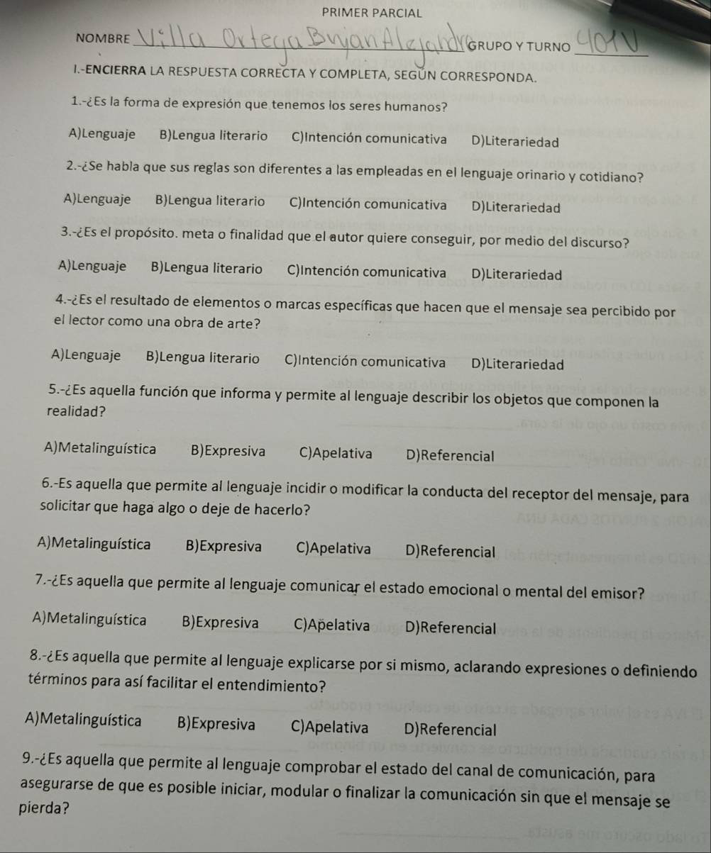 PRIMER PARCIAL
NOMBRE_ GRUPO Y TURNO
_
I.-ENCIERRA LA RESPUESTA CORRECTA Y COMPLETA, SEGÚN CORRESPONDA.
1.-¿Es la forma de expresión que tenemos los seres humanos?
A)Lenguaje B)Lengua literario C)Intención comunicativa D)Literariedad
2.-¿Se habla que sus reglas son diferentes a las empleadas en el lenguaje orinario y cotidiano?
A)Lenguaje B)Lengua literario C)Intención comunicativa D)Literariedad
3.-¿Es el propósito. meta o finalidad que el autor quiere conseguir, por medio del discurso?
A)Lenguaje B)Lengua literario C)Intención comunicativa D)Literariedad
4.-¿Es el resultado de elementos o marcas específicas que hacen que el mensaje sea percibido por
el lector como una obra de arte?
A)Lenguaje B)Lengua literario C)Intención comunicativa D)Literariedad
5.-¿Es aquella función que informa y permite al lenguaje describir los objetos que componen la
realidad?
A) Metalinguística B)Expresiva C)Apelativa D)Referencial
6.-Es aquella que permite al lenguaje incidir o modificar la conducta del receptor del mensaje, para
solicitar que haga algo o deje de hacerlo?
A) Metalinguística B)Expresiva C)Apelativa D)Referencial
7.-¿Es aquella que permite al lenguaje comunicar el estado emocional o mental del emisor?
A) Metalinguística B)Expresiva C)Apelativa D)Referencial
8.-¿Es aquella que permite al lenguaje explicarse por si mismo, aclarando expresiones o definiendo
términos para así facilitar el entendimiento?
A) Metalinguística B)Expresiva C)Apelativa D)Referencial
9.-¿Es aquella que permite al lenguaje comprobar el estado del canal de comunicación, para
asegurarse de que es posible iniciar, modular o finalizar la comunicación sin que el mensaje se
pierda?