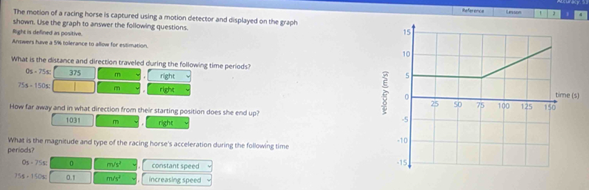 Reference Lesson 1 2 1 4
The motion of a racing horse is captured using a motion detector and displayed on the graph
shown. Use the graph to answer the following questions.
fight is defined as positive.
Answers have a 5% tolerance to allow for estimation. 
What is the distance and direction traveled during the following time periods?
0s-75s; 375 3. right
75s-150s: m right 
)
How far away and in what direction from their starting position does she end up?
1031 m right
What is the magnitude and type of the racing horse's acceleration during the following time
periods?
0s-75s : 0 m/s^2 constant speed
755-150s; 0.1 m/s^2 increasing speed