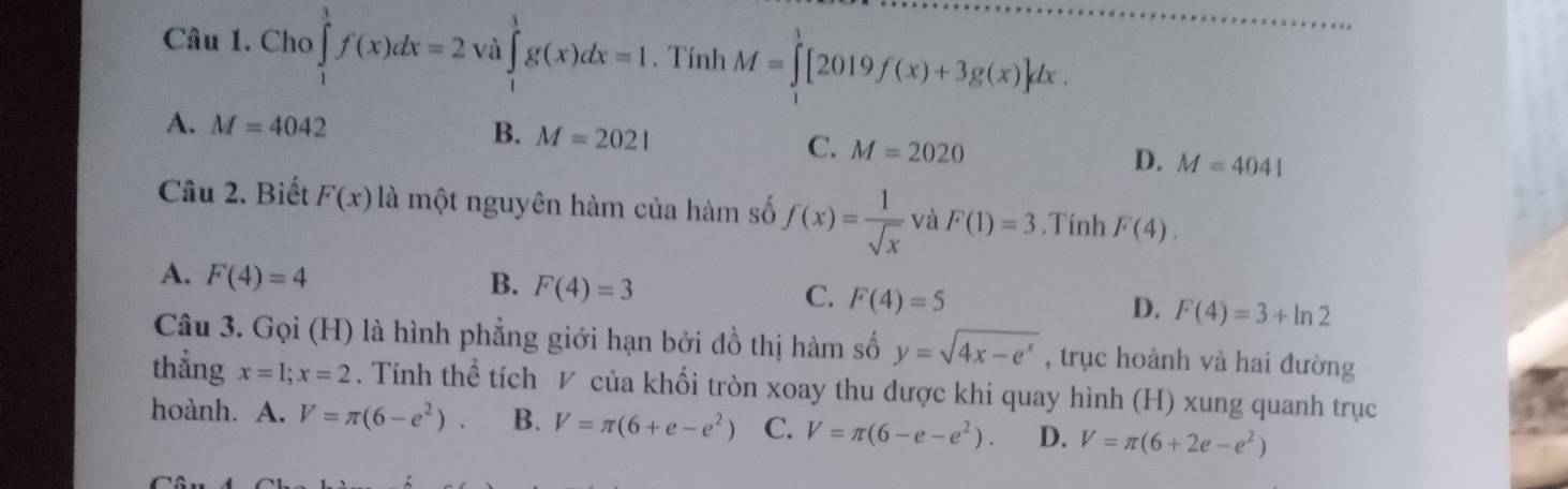 Cho ∈tlimits _1^(3f(x)dx=2 và ∈tlimits _1^1g(x)dx=1. Tính M=∈tlimits ^1)[2019f(x)+3g(x)]dx.
A. M=4042
B. M=2021
C. M=2020 D. M=4041
Câu 2. Biết F(x) là một nguyên hàm của hàm số f(x)= 1/sqrt(x)  và F(1)=3.Tính F(4).
A. F(4)=4
B. F(4)=3
C. F(4)=5
D. F(4)=3+ln 2
Câu 3. Gọi (H) là hình phẳng giới hạn bởi đồ thị hàm số y=sqrt(4x-e^x) , trục hoành và hai đường
thẳng x=1; x=2. Tính thể tích ◤ của khối tròn xoay thu được khi quay hình (H) xung quanh trục
hoành. A. V=π (6-e^2). B. V=π (6+e-e^2) C. V=π (6-e-e^2). D. V=π (6+2e-e^2)