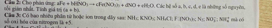 Cầu 2: Chọ phân ứng: aFe+bHNO_3to cFe(NO_3)_3+dNO+eH_2O Các hệ số a, b, c, d, e là những số nguyên, 
tối giản nhất. Tính giá trị (a+b). 
Câu 3: Có bao nhiêu phân tử hoặc ion trong dãy sau: NH₃; KNO_3; NH_4Cl; F□ (NO_3) 3 N_2:NO_3^(-:NH_4)
số oxi hóa của nitrogen là +5. mà có 
Câu