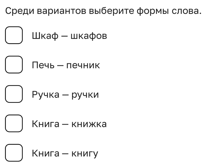 Среди вариантов выберите формы слова.
Шκаφ - шкафов
Печь - печник
Ρучка - ручки
Κнига - книжка
Книга - книгу