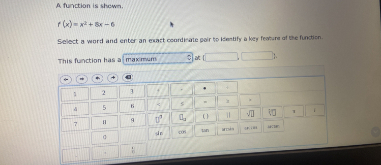 A function is shown.
f(x)=x^2+8x-6
Select a word and enter an exact coordinate pair to identify a key feature of the function.
This function has a maximum at