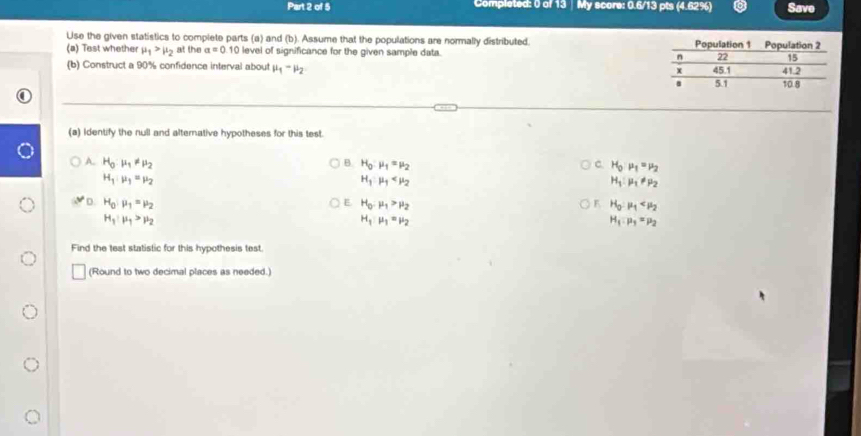 Completed: 0 of 13 ∫ My scora: 0.6/13 pts (4.62%) Save
Use the given statistics to complete parts (a) and (b). Assume that the populations are normally distributed. 
(a) Test whether mu _1>mu _2 at the alpha =0.10 level of significance for the given sample data. 
(b) Construct a 90% confidence interval about mu _1-mu _2
(a) Identify the null and alternative hypotheses for this test.
A. H_0· mu _1!= mu _2 B H_0:mu _1=mu _2 C. H_0:mu _1=mu _2
H_1:mu _1=mu _2
H_1· mu _1
H_1:mu _1!= mu _2
E H_0:mu _1>mu _2
F H_0:mu _1
D. H_0:mu _1=mu _2 H_1mu _1=mu _2
H_1:mu _1>mu _2
H_1:mu _3=mu _2
Find the test statistic for this hypothesis test.
(Round to two decimal places as needed.)