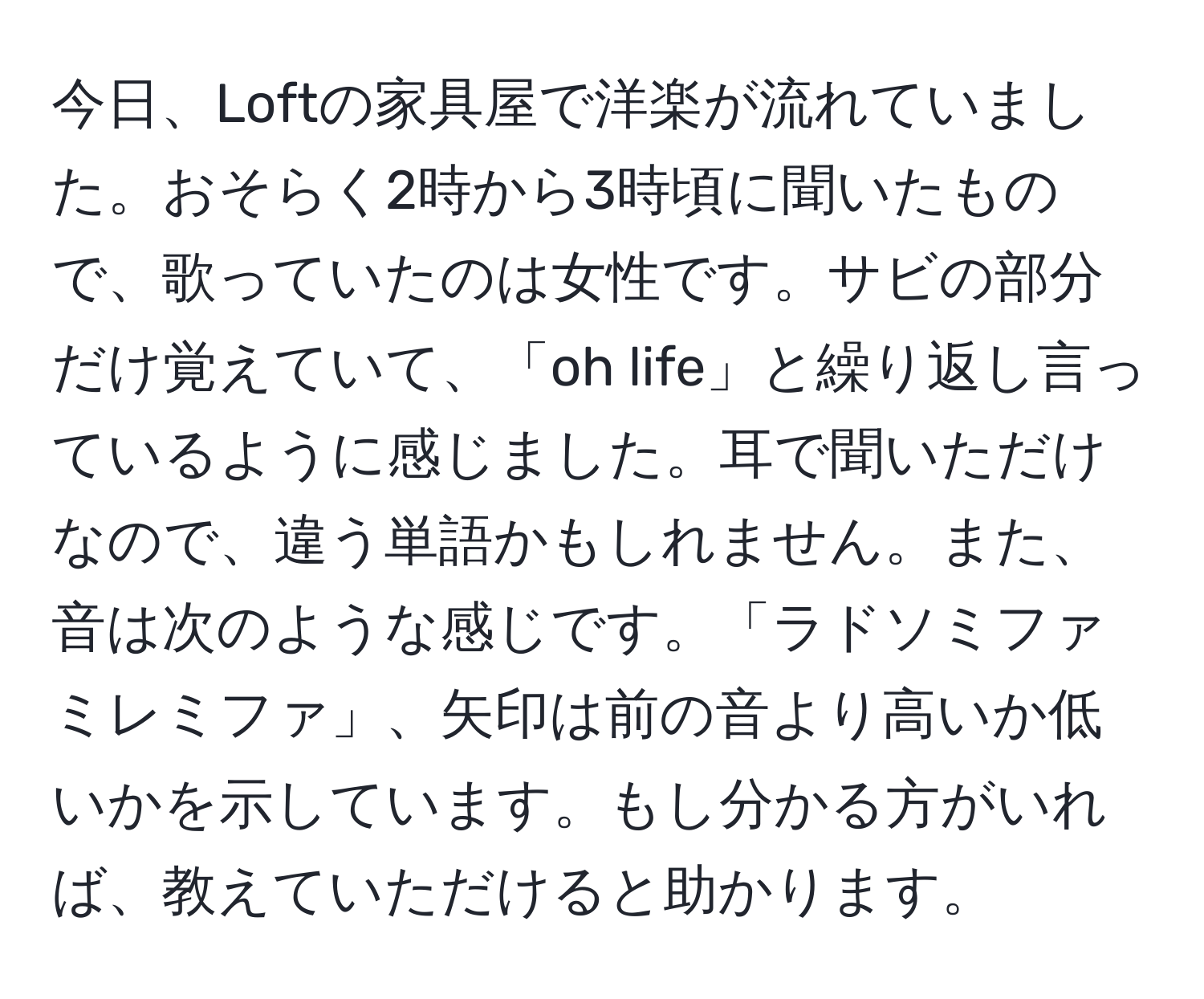 今日、Loftの家具屋で洋楽が流れていました。おそらく2時から3時頃に聞いたもので、歌っていたのは女性です。サビの部分だけ覚えていて、「oh life」と繰り返し言っているように感じました。耳で聞いただけなので、違う単語かもしれません。また、音は次のような感じです。「ラドソミファミレミファ」、矢印は前の音より高いか低いかを示しています。もし分かる方がいれば、教えていただけると助かります。