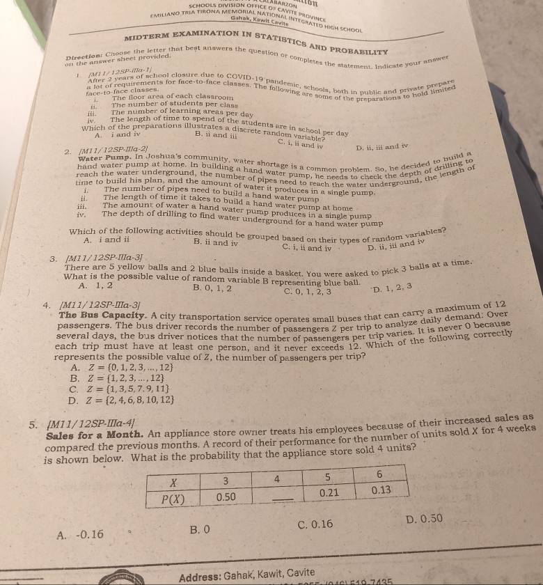 Gahak, Kawit Cavite
Emiliano TRA TIRONa MeMóriAl National IntegratéD high Schoqi
MIDTERM EXAMINATION IN STATISTICS AND PROBABILITY
Dtrection: Choose the letter that best answers the question or completes the statement. Indicate your answes
on the answer sheet provided.
IMI//12SP· /|la-1|
After 2 years of school closure due to COVID-19 pandemic, schools, both in nublic and private prepare
a lot of requirements for face-to-face classes. The following are some of the preparations to hold limited
face-to-face classes
The floor area of each classroom 
The number of students per class
m The number of learning areas per day
iv. The length of time to spend of the students are in school per day
Which of the preparations illustrates a discrete random vari oal
A i and iv B. i and i
C. i, ii and i D. ii, iii and i
2. [M11/12SP-IIIa-2]
Water Pump. In Joshua's community, water shortage is a common problem. So, he decided to build a
hand water pump at home. In building a hand water pump, he needs to check the denth of drilling to
reach the water underground, the number of pipes need to reach the water underground, the length of
nme to build his plan, and the amount of water it produces in a single pump.
The number of pipes need to build a hand water pump
i The length of time it takes to build a hand water pump at home
The amount of water a hand water pump produces in a single pump
iv. The depth of drilling to find water underground for a hand water pump
Which of the following activities should be grouped based on their types of random variables?
A. i and ii B. ii and iv C. i, ii and iv D. ii, iii and iv
3. [M11/12SP-IIIa-3]
There are 5 yellow balls and 2 plue balls inside a basket. You were asked to pick 3 balls at a time
What is the possible value of random variable B representing blue ball.
A. 1, 2 B. 0,1, 2 C. 0, 1, 2, 3 D. 1, 2, 3
4. [M11/ 12SP-IIIa-3]
The Bus Capacity. A city transportation service operates small buses that can carry a maximum of 12
passengers. The bus driver records the number of passengers Z per trip to analyze daily demand: Over
several days, the bus driver notices that the number of passengers per trip varies. It is never Q because
each trip must have at least one person, and it never exceeds 12. Which of the following correctly
represents the possible value of Z, the number of passengers per trip?
A. Z= 0,1,2,3,...,12
B. Z= 1,2,3,...,12
C. Z= 1,3,5,7,9,11
D. Z= 2,4,6,8,10,12
5. [M11/12SP-IIIa-4]
Sales for a Month. An appliance store owner treats his employees because of their increased sales as
compared the previous months. A record of their performance for the number of units sold X for 4 weeks
is shown below. What is the probability that the appliance store sold 4 units?
A. -0.16 B. 0 C. 0.16 D. 0.50
Address: Gahak, Kawit, Cavite