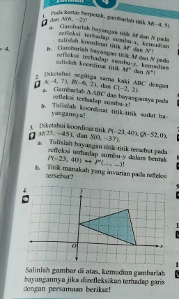 Pada kertas berpetak, gambarlah titík
D can N(6,-2) M(-4,5)
Gambarlah bayangan titik Mf dan N pada 
refleksi terhadap sumbu- x, kemudian 
mulislah koordinat titik M' dan N^
=4, B. Gambarlah bayangan titik M dan N pada 
rulislah koordinat titik refleksi terhadap sumbu- y, kemudian M° dan N° " 
sama kaki ABC dengan
A(-4,7), B(-6,2). dan C(-2,2). 
a. Gambarlah △ ABC dan bayangannya pada 
refleksi terhadap sumbu- x! 
p. Tulislah koordinat titik-titik sudut ba- 
yangannya! 
3. Diketahui koordinat titik 
0 M(23,-45) dan S(0,-37). P(-23,40), Q(-52,0), 
a. Tulislah bayangan titik-titik tersebut pada 
reficksi terhadap sumbu- y dalam bentuk
P(-23,40)rightarrow P'(...,...)!
b. Titik manakah yang invarian pada refleksi 
tersebut? 

1 
Salinlah gambar di atas, kemudian gambarlah 
bayangannya jika direfleksikan terhadap garis 
dengan persamaan berikut!