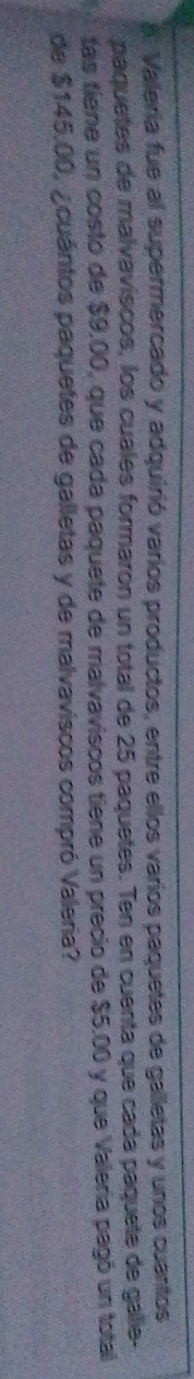s: Valería fue al supermercado y adquirió varios productos, entre ellos varios paquetes de galletas y unos cuantos 
paquetes de malvaviscos, los cuales formaron un total de 25 paquetes. Ten en cuenta que cada paquete de galie- 
tas tiene un costo de $9.00, que cada paquete de malvaviscos tiene un precio de $5.00 y que Valeria pagó un total 
de $145.00, ¿cuántos paquetes de galletas y de malvaviscos compró Valeria?