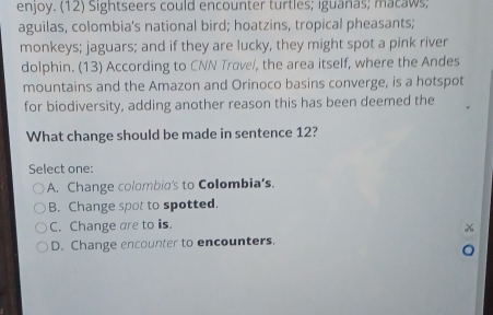 enjoy. (12) Sightseers could encounter turtles; iguanas; macaws;
aguilas, colombia's national bird; hoatzins, tropical pheasants;
monkeys; jaguars; and if they are lucky, they might spot a pink river
dolphin. (13) According to CNN Trave/, the area itself, where the Andes
mountains and the Amazon and Orinoco basins converge, is a hotspot
for biodiversity, adding another reason this has been deemed the
What change should be made in sentence 12?
Select one:
A. Change colombia's to Colombia’s.
B. Change spot to spotted.
C. Change are to is.
D. Change encounter to encounters.