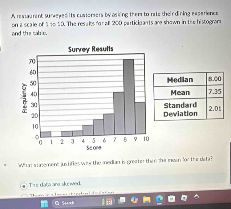 A restaurant surveyed its customers by asking them to rate their dining experience
on a scale of 1 to 10. The results for all 200 participants are shown in the histogram
and the table.

What statement justifies why the median is greater than the mean for the data?
The data are skewed.
Thera ie Ca dard deviation
Search