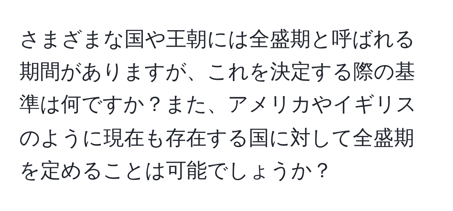 さまざまな国や王朝には全盛期と呼ばれる期間がありますが、これを決定する際の基準は何ですか？また、アメリカやイギリスのように現在も存在する国に対して全盛期を定めることは可能でしょうか？