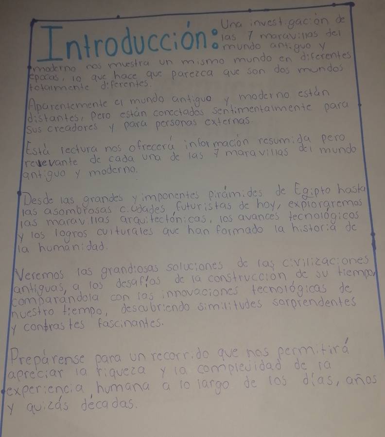 Introduccione Una invest gac on de 
las I moraviles fel 
munde antgue y 
moderno nas mustra on mismo mundo en difcrentes 
epoces, io gue hace que parezca gue son dos mundos 
Hotamendc diferentes. 
Aparcntcmente cr munda antiguo y moderno estan 
distantes, pero estan conectadas sentimentamente para 
sus creadores y para personas externas. 
Esth lectura nos ofrecera informacion resumida pero 
revevante do cada una de las 7 maravillas doi mundo 
antiquo y moderna. 
Desde las grandes y imponentes pinaimides de Egipto hasta 
las asombrosas c. cdades futuristas do hoy, expioraremas 
las marav llas arquitectonicas, l0s avances tecnologioos 
y los logros culturales aue han formado (a historia do 
la humanidad. 
Neremas las grandiosas soluciones do las civilizaciones 
antiguas, a l0s desaflas do ia construccion do su tempon 
comparandola con las innovaciones tecnologicas do 
huestro tiempo, descubriendo similitudes sarprendentes 
y contrastes fascinantes. 
Preparense pana un recorr, do gve has permifird 
apreciar ia riqueca y ia complevidad dc 1a 
experiencia, humana a lo largo de l0s dlas, anos 
y quicas decadas.