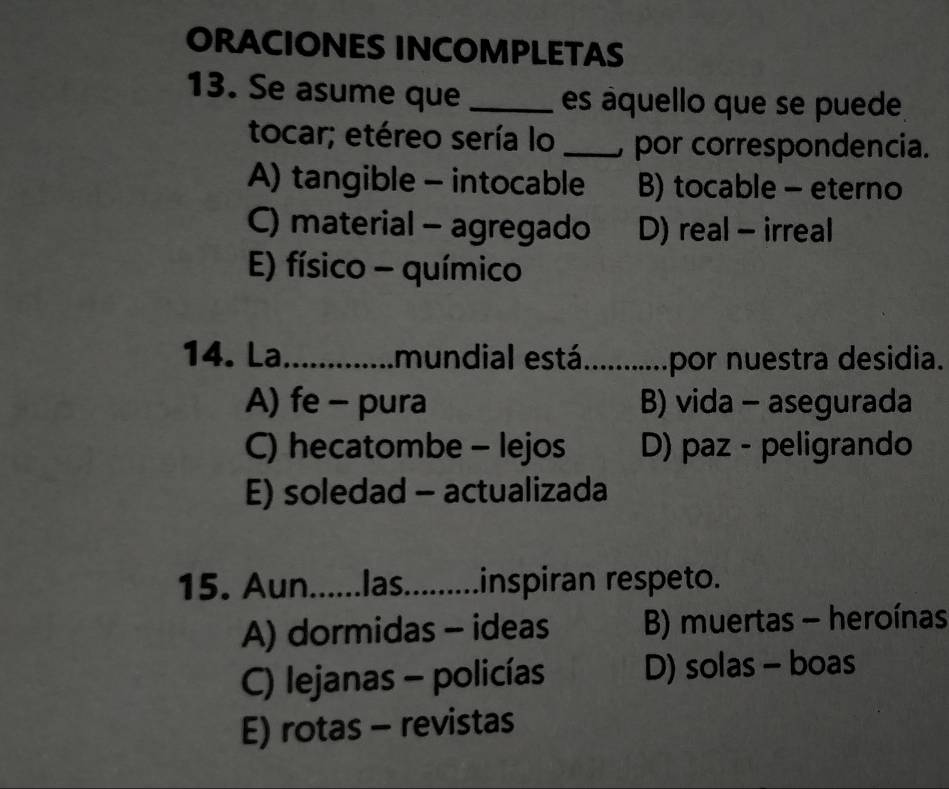 ORACIONES INCOMPLETAS
13. Se asume que _es aquello que se puede
tocar; etéreo sería lo _por correspondencia.
A) tangible - intocable B) tocable - eterno
C) material - agregado D) real - irreal
E) físico - químico
14. La_ mundial está _por nuestra desidia.
A) fe - pura B) vida - asegurada
C) hecatombe - lejos D) paz - peligrando
E) soledad - actualizada
15. Aun......las._ inspiran respeto.
A) dormidas - ideas B) muertas - heroínas
C) lejanas - policías D) solas - boas
E) rotas - revistas