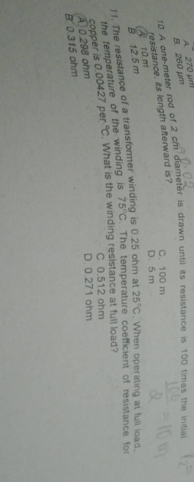 A. 270 μm
B. 260 μm
10. A one-meter rod of . 2cm diameter is drawn until its resistance is 100 times the initial
C. 100 m
resistance, its length afterward is?
D. 5 m
A 10 m
B. 12.5 m
11. The resistance of a transformer winding is 0.25 ohm at 25°C. When operating at full load,
the temperature of the winding is 75°C. The temperature coefficient of resistance for
copper is 0.00427 per°C. What is the winding resistance at full load?
C. 0.512 ohm
A. 0.298 ohm
D. 0.271 ohm
B. 0.315 ohm