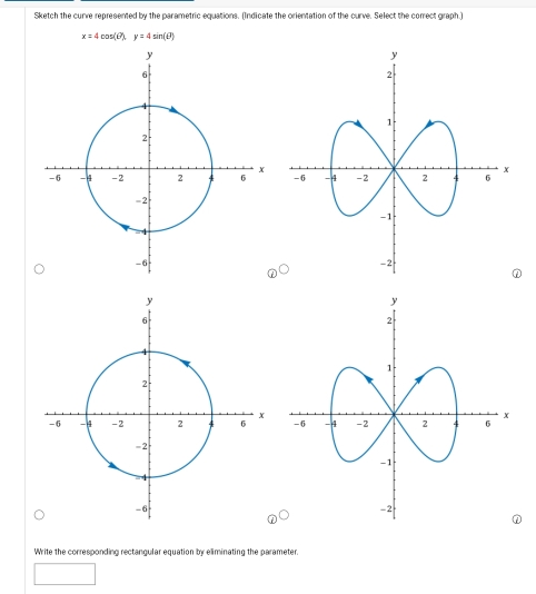 Sketch the curve represented by the parametric equations. (Indicate the orientation of the curve. Select the correct graph.)
x=4cos (θ ), y=4sin (θ )

Write the corresponding rectangular equation by eliminating the parameter.