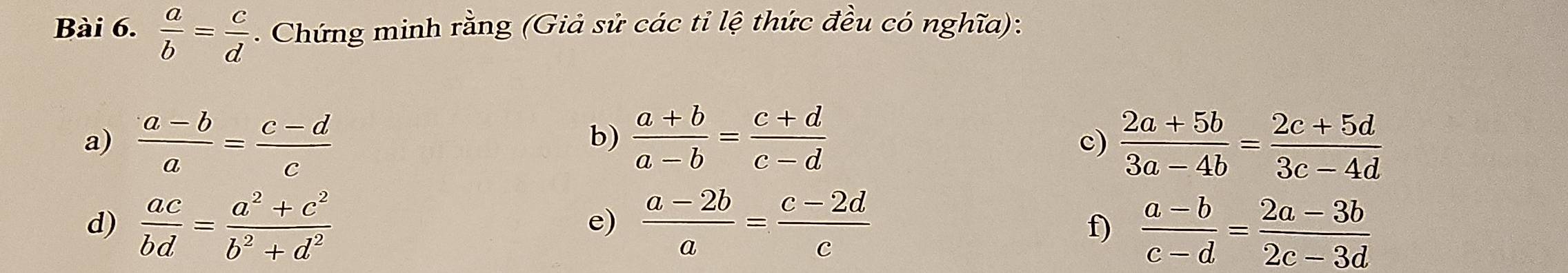  a/b = c/d . Chứng minh rằng (Giả sử các tỉ lệ thức đều có nghĩa): 
a)  (a-b)/a = (c-d)/c   (a+b)/a-b = (c+d)/c-d   (2a+5b)/3a-4b = (2c+5d)/3c-4d 
b) 
c) 
d)  ac/bd = (a^2+c^2)/b^2+d^2   (a-2b)/a = (c-2d)/c 
e) 
f)  (a-b)/c-d = (2a-3b)/2c-3d 