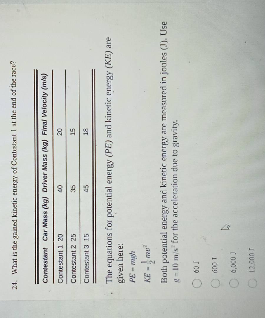 What is the gained kinetic energy of Contestant 1 at the end of the race?
The equations for potential energy (PE) and kinetic energy (KE) are
given here:
PE=mgh
KE= 1/2 mupsilon^2
Both potential energy and kinetic energy are measured in joules (J). Use
g=10m/s^2 for the acceleration due to gravity.
60 J
600 J
6,000 J
12,000 J