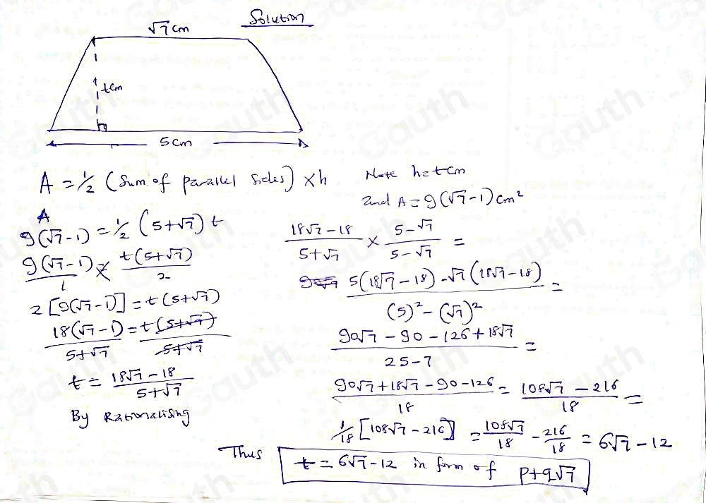 sqrt(7)cm Solution 
1 
tem
5cm
A= 1/2 (sin of parallel Geles)* h Note hat cm 
A 2nd A=9(sqrt(7)-1)cm^2
g(sqrt(7)-1)= 1/2 (5+sqrt(7))t  (18sqrt(7)-18)/5+sqrt(7) *  (5-sqrt(7))/5-sqrt(7) =
 (9(sqrt(7)-1))/1 *  (t(5+sqrt(7)))/2 
2[9(sqrt(7)-1)]=t(5+sqrt(7))
 (18(sqrt(7)-1))/5+sqrt(7) = (t(5+sqrt(7)))/5+sqrt(7) 
frac 5(18sqrt(7)-18)-sqrt(7)(18sqrt(7)-18)(5)^2-(sqrt(7))^2=
 (90sqrt(7)-90-126+18sqrt(7))/25-7 =
t= (18sqrt(7)-18)/5+sqrt(7) 
 (90sqrt(7)+18sqrt(7)-90-126)/18 = (109sqrt(7)-216)/18 =
By Ratonalising
 1/18 [108sqrt(7)-216]= 108sqrt(7)/18 - 216/18 =6sqrt(7)-12
Thus t=6sqrt(7)-12 in form of p+qsqrt(7)