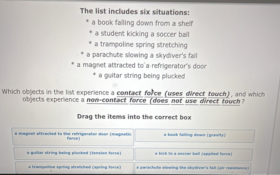 The list includes six situations:
a book falling down from a shelf
a student kicking a soccer ball
a trampoline spring stretching
* a parachute slowing a skydiver's fall
* a magnet attracted to a refrigerator's door
* a guitar string being plucked
Which objects in the list experience a contact force (uses direct touch), and which
objects experience a non-contact force (does not use direct touch?
Drag the items into the correct box
a magnet attracted to the refrigerator door (magnetic a book falling down (gravity)
force)
a guitar string being plucked (tension force) a kick to a soccer ball (applied force)
a trampoline spring stretched (spring force) a parachute slowing the skydiver's fall (air resistance)