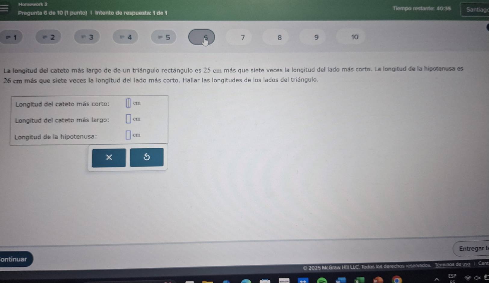 Homework 3 
Tiempo restante: 40:36 Santiag 
Pregunta 6 de 10 (1 punto) | Intento de respuesta: 1 de 1
1
2 3
4
5
s 7 8 9 10
La longitud del cateto más largo de de un triángulo rectángulo es 25 cm más que siete veces la longitud del lado más corto. La longitud de la hipotenusa es
26 cm más que siete veces la longitud del lado más corto. Hallar las longitudes de los lados del triángulo. 
Longitud del cateto más corto: cm
Longitud del cateto más largo: cm
Longitud de la hipotenusa:
cm
Entregar la 
ontinuar 
Terminos de uso