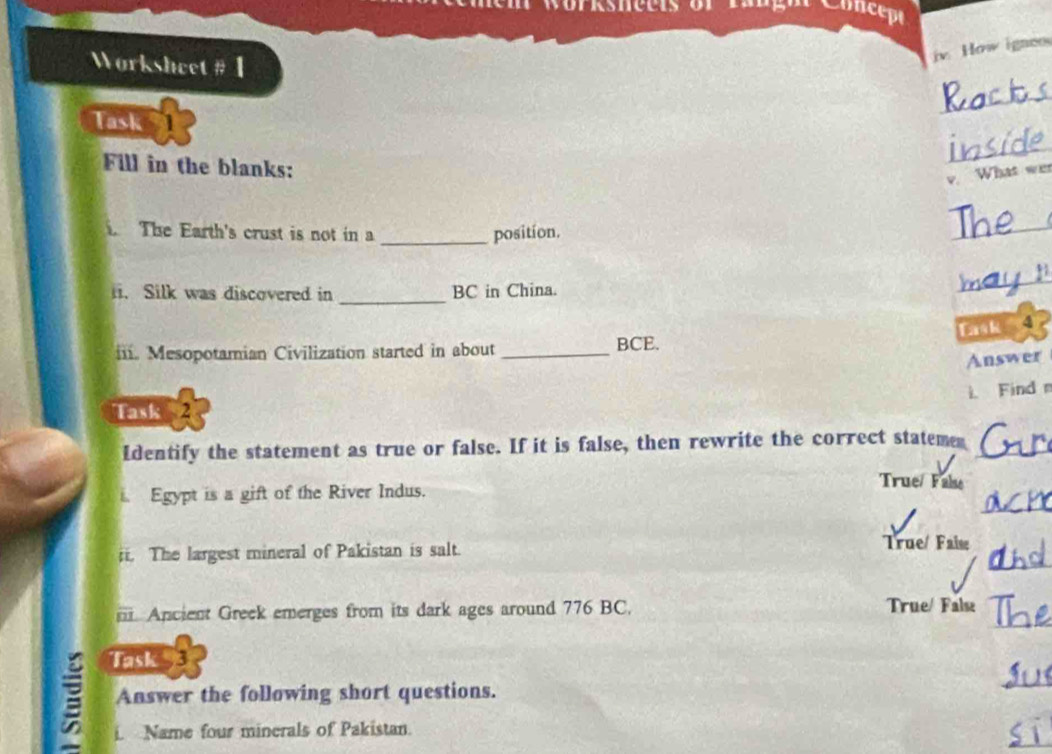 Worksnects or langh Concepe 
iv. How igneo 
Worksheet # 1 
_ 
Task 
_ 
Fill in the blanks: 
v. What wer 
. The Earth's crust is not in a _position. 
_ 
_ 
_ 
ii. Silk was discovered in BC in China. 
ask 4 
iii. Mesopotamian Civilization started in about _BCE. 
Answer 
L Find 
Task 2 
Identify the statement as true or false. If it is false, then rewrite the correct stateme_ 
True/ Fale 
_ 
Egypt is a gift of the River Indus. 
ii. The largest mineral of Pakistan is salt. 
True/ Faise 
_ 
i. Ancient Greek emerges from its dark ages around 776 BC. 
True/ False 
_ 
Task 3 
Answer the following short questions. 
_ 
_ 
i. Name four minerals of Pakistan.