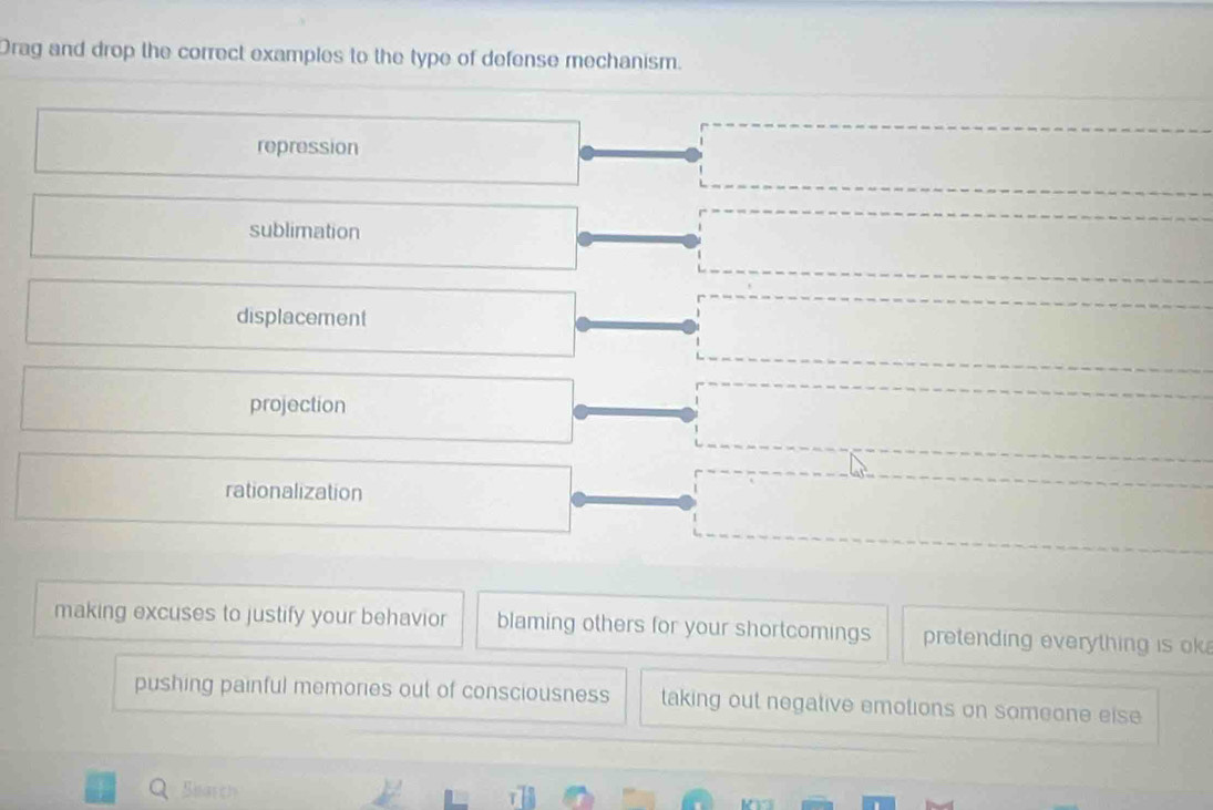 Drag and drop the correct examples to the type of defense mechanism.
repression
sublimation
displacement
projection
rationalization
making excuses to justify your behavior blaming others for your shortcomings pretending everything is ok
pushing painful memories out of consciousness taking out negative emotions on someone eise
Sharch