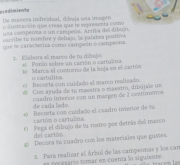 ocedimiento 
De manera individual, dibuja una imagen 
o ilustración que creas que te representa como 
una campeona o un campeón. Arriba del dibujo, 
escribe tu nombre y debajo, la palabra positiva 
que te caracteriza como campeón o campeona. 
2. Elabora el marco de tu dibujo: 
a) Ponlo sobre un cartón o cartulina. 
b) Marca el contorno de la hoja en el cartón 
o cartulina. 
c) Recorta con cuidado el marco realizado. 
d) Con ayuda de tu maestra o maestro, dibújale un 
cuadro interior con un margen de 2 centímetros
de cada lado. 
e) Recorta con cuidado el cuadro interior de tu 
cartón o cartulina. 
f) Pega el dibujo de tu rostro por detrás del marco 
del cartón. 
g) Decora tu cuadro con los materiales que gustes. 
3. Para realizar el Árbol de las campeonas y los can 
es e cesario tomar en cuenta lo siguiente: 
traçen las