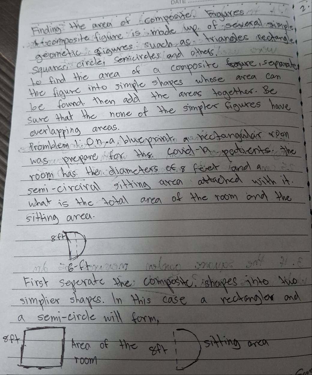 Finding: the area of composite. Eigures 
it composite figure is made upe of sevecal simple, 
geometic figures suach as triandles nectangle! 
squarcs, circle, semicireles and others. 
to find the area of a composite fure, sepamaler 
the figure into simple shapes whose area can 
boe found. then add the areas together. Be 
sure that the none of the simpler figures have 
overlapping arcas. 
Promblemli en a blueprint ao rectangular room 
was prepare for the coud- patients. the 
room has the diameters of. 8 feer and a 
semi-circiral sitting arca attached with it. 
what is the total area of the room and the 
sitting area. 
8ff 
8-f+rm 
First sepcrate the compositc. ishapes into tuo 
simplier shapes. In this case a rectanglor and 
a semi-circle will form, 
88+ 
Area of the ofr Dating ane 
room