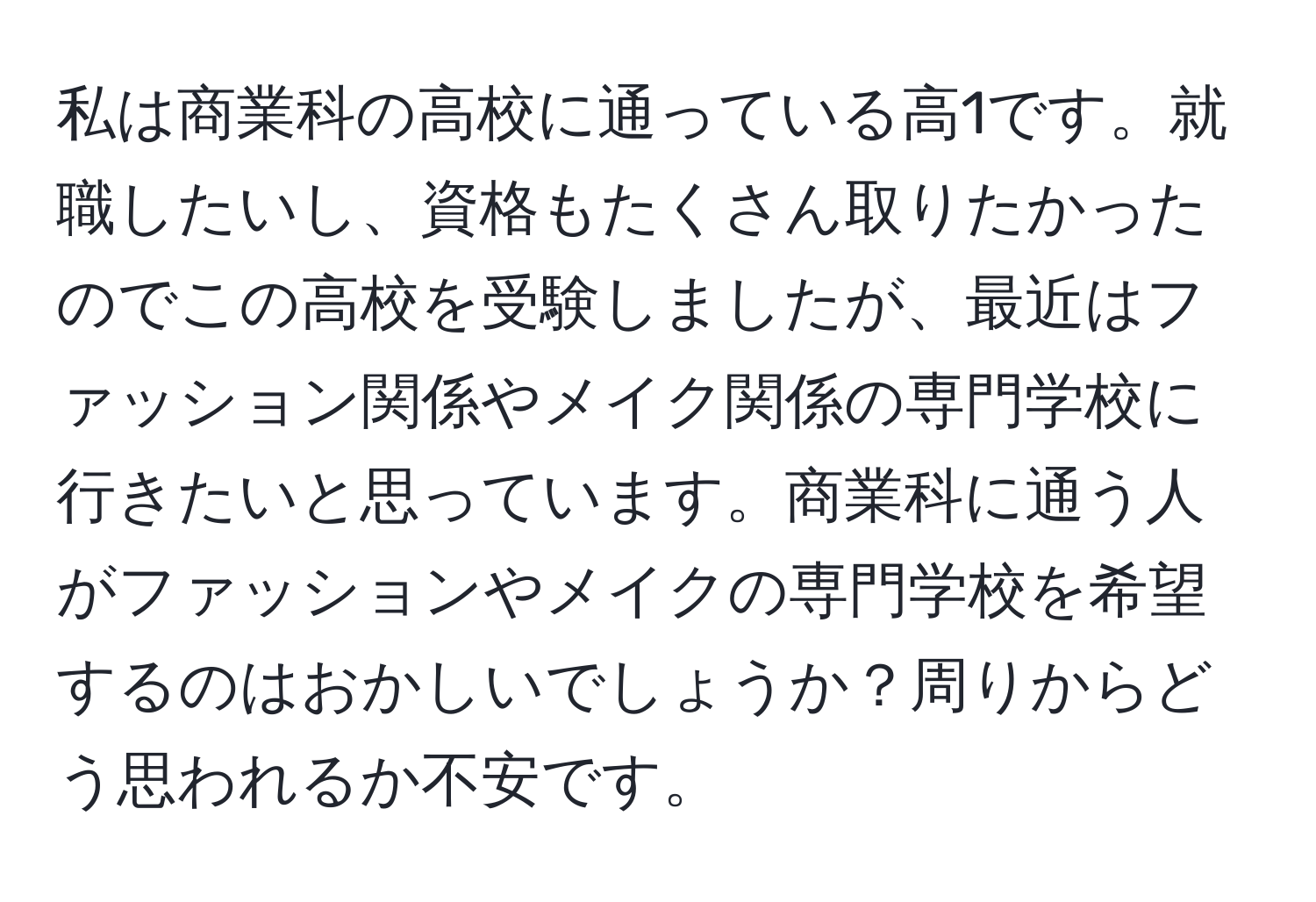 私は商業科の高校に通っている高1です。就職したいし、資格もたくさん取りたかったのでこの高校を受験しましたが、最近はファッション関係やメイク関係の専門学校に行きたいと思っています。商業科に通う人がファッションやメイクの専門学校を希望するのはおかしいでしょうか？周りからどう思われるか不安です。